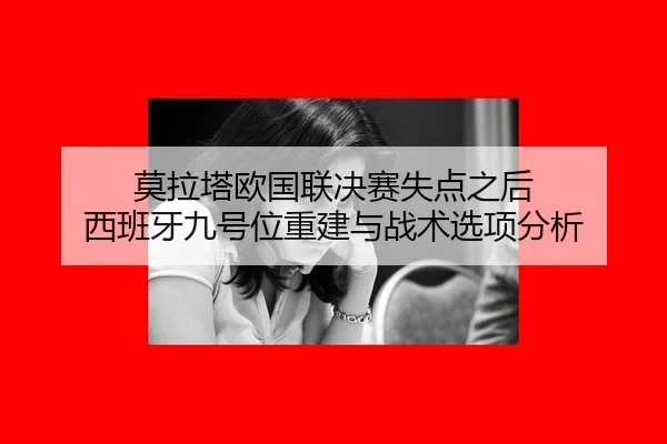 莫拉塔欧国联决赛失点之后 西班牙九号位重建与战术选项分析