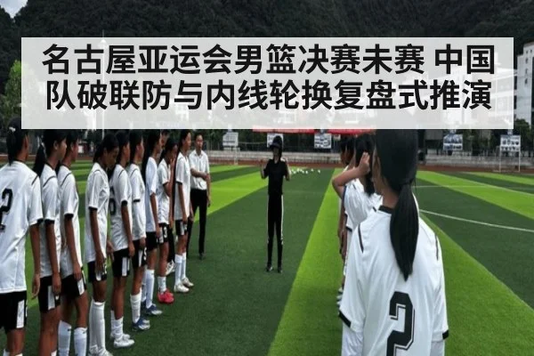名古屋亚运会男篮决赛未赛 中国队破联防与内线轮换复盘式推演