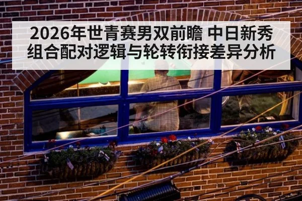 2026年世青赛男双前瞻 中日新秀组合配对逻辑与轮转衔接差异分析