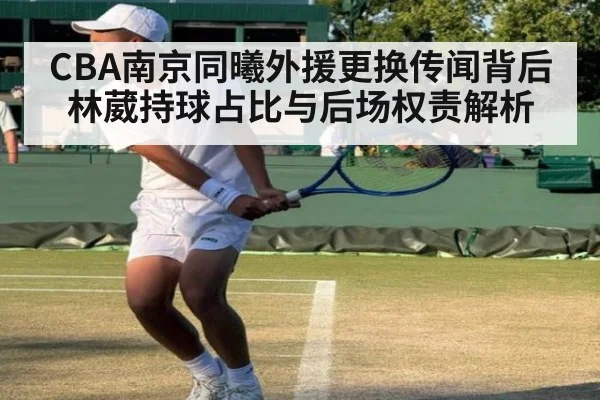 CBA南京同曦外援更换传闻背后林葳持球占比与后场权责解析